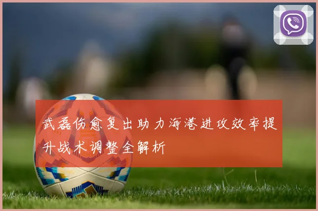 武磊伤愈复出助力海港进攻效率提升战术调整全解析