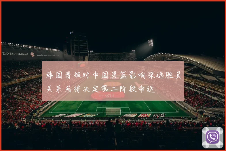 韩国晋级对中国男篮影响深远胜负关系或将决定第二阶段命运