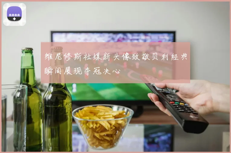 维尼修斯社媒新头像致敬贝利经典瞬间展现夺冠决心