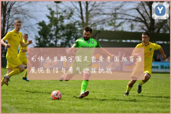 毛伟杰朱鹏宇国足首秀李国旭寄语展现自信与勇气迎接挑战