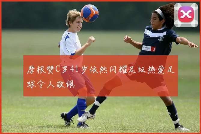摩根赞C罗41岁依然闪耀足坛热爱足球令人敬佩