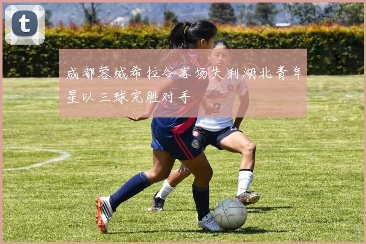 成都蓉城希拉谷客场失利湖北青年星以三球完胜对手
