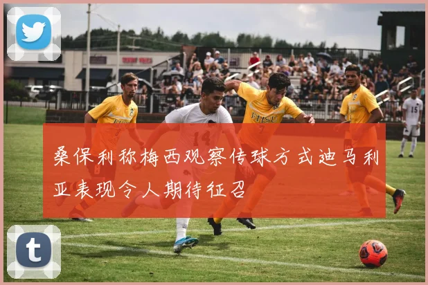 桑保利称梅西观察传球方式迪马利亚表现令人期待征召