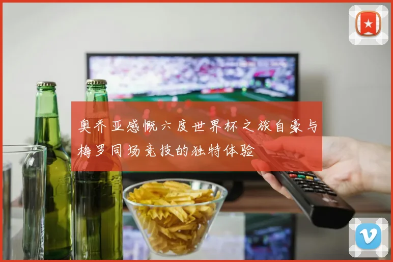奥乔亚感慨六度世界杯之旅自豪与梅罗同场竞技的独特体验