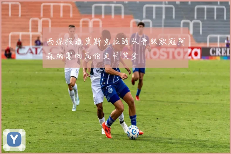 西媒报道莫斯克拉随队晋级欧冠阿森纳需向瓦伦支付奖金
