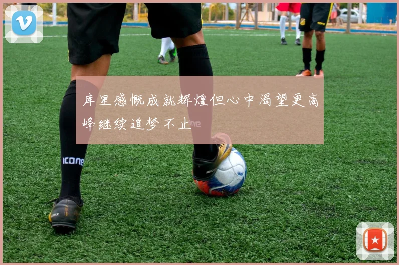 库里感慨成就辉煌但心中渴望更高峰继续追梦不止