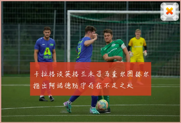 卡拉格谈英格兰未召马奎尔图赫尔指出阿诺德防守存在不足之处