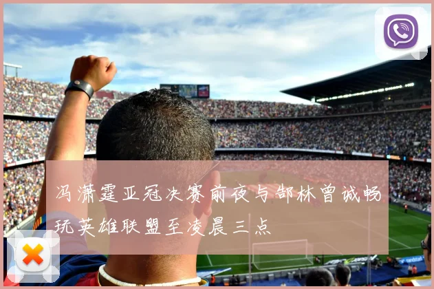 冯潇霆亚冠决赛前夜与郜林曾诚畅玩英雄联盟至凌晨三点