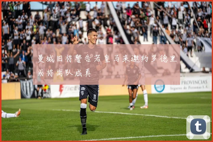 曼城旧将警告若皇马来邀约罗德里或将离队成真