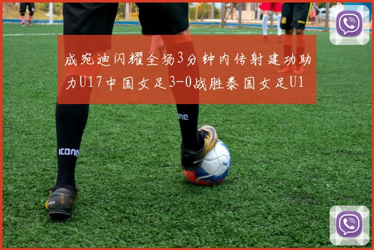 成宛迪闪耀全场3分钟内传射建功助力U17中国女足3-0战胜泰国女足U17