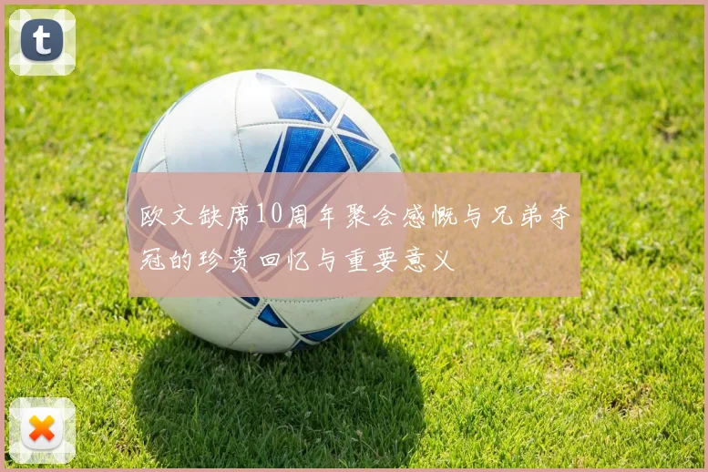 欧文缺席10周年聚会感慨与兄弟夺冠的珍贵回忆与重要意义